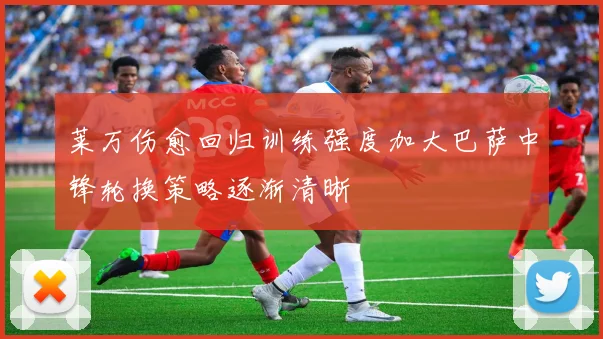 莱万伤愈回归训练强度加大巴萨中锋轮换策略逐渐清晰